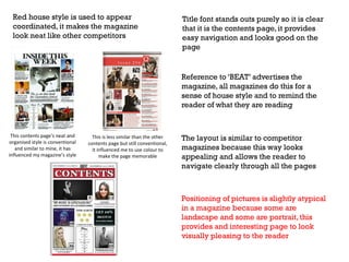 Red house style is used to appear
coordinated, it makes the magazine
look neat like other competitors

Title font stands outs purely so it is clear
that it is the contents page, it provides
easy navigation and looks good on the
page

Reference to ‘BEAT’ advertises the
magazine, all magazines do this for a
sense of house style and to remind the
reader of what they are reading

This contents page’s neat and
organised style is conventional
and similar to mine, it has
influenced my magazine’s style

This is less similar than the other
contents page but still conventional,
it influenced me to use colour to
make the page memorable

The layout is similar to competitor
magazines because this way looks
appealing and allows the reader to
navigate clearly through all the pages

Positioning of pictures is slightly atypical
in a magazine because some are
landscape and some are portrait, this
provides and interesting page to look
visually pleasing to the reader

 