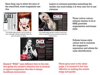 Uses drop cap to show the start of
the stand first, most magazines use
this

Layout in columns provides something the
reader can read easily, it is very rare not to use
columns

Three colour colourscheme similar to Q or
NME provides
organisation and house
style
This double page spread is not so similar to
mine, although I did get inspiration from the
pose the women is doing

This double page spread is similar to mine but I
chose to stay with my house style and have the
theme of red

Follows house style
colour red to maintain
the magazine’s
reputation and allows for
easy identification

Slanted “WILD” uses different font to the rest,
this grabs the reader’s attention but is unusual
in typical magazines who like to keeps
headlines immaculate

Photo goes over to the other
page, it is unusual to but was
effective in making the article
edgy and quirky

 