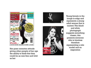 Her pose connotes attitude
giving other people of her age
the ability to think that they
could be as care free and wild
as her

Young female in the
image is edgy and
represents a young
adult woman that is
current. The black
and white
photograph
suggests something
classic, this
presents someone
who is timeless
therefore
representing a role
model and an
inspiration

 