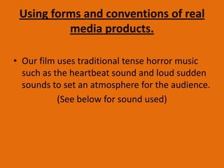 Using forms and conventions of real
media products.
• Our film uses traditional tense horror music
such as the heartbeat sound and loud sudden
sounds to set an atmosphere for the audience.
(See below for sound used)
 