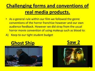 Challenging forms and conventions of
real media products.
• As a general rule within our film we followed the genre
conventions of the horror franchise however and our own
audience feedback. However we did stray from the usual
horror movie convention of using makeup such as blood to:
A) Keep to our tight student budget
Saw 2Ghost Ship
 