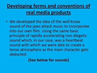 Developing forms and conventions of
real media products
• We developed the idea of the well know
sound of the jaws attack music to incorporate
into our own film. Using the same basic
principle of rapidly accelerating non diegetic
sound which, in our case, was a heartbeat
sound with which we were able to create a
tense atmosphere as the main character gets
abducted.
(See below for sounds)
 