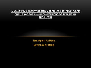 Jem Akpinar A2 Media
Oliver Law A2 Media
IN WHAT WAYS DOES YOUR MEDIA PRODUCT USE, DEVELOP OR
CHALLENGE FORMS AND CONVENTIONS OF REAL MEDIA
PRODUCTS?
 