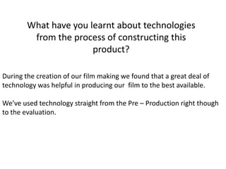 What have you learnt about technologies
from the process of constructing this
product?
During the creation of our film making we found that a great deal of
technology was helpful in producing our film to the best available.
We’ve used technology straight from the Pre – Production right though
to the evaluation.
 
