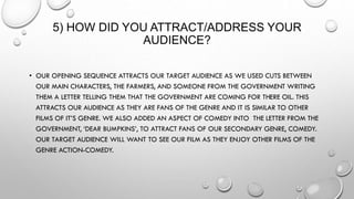 5) HOW DID YOU ATTRACT/ADDRESS YOUR
AUDIENCE?
• OUR OPENING SEQUENCE ATTRACTS OUR TARGET AUDIENCE AS WE USED CUTS BETWEEN
OUR MAIN CHARACTERS, THE FARMERS, AND SOMEONE FROM THE GOVERNMENT WRITING
THEM A LETTER TELLING THEM THAT THE GOVERNMENT ARE COMING FOR THERE OIL. THIS
ATTRACTS OUR AUDIENCE AS THEY ARE FANS OF THE GENRE AND IT IS SIMILAR TO OTHER
FILMS OF IT’S GENRE. WE ALSO ADDED AN ASPECT OF COMEDY INTO THE LETTER FROM THE
GOVERNMENT, ‘DEAR BUMPKINS’, TO ATTRACT FANS OF OUR SECONDARY GENRE, COMEDY.
OUR TARGET AUDIENCE WILL WANT TO SEE OUR FILM AS THEY ENJOY OTHER FILMS OF THE
GENRE ACTION-COMEDY.
 