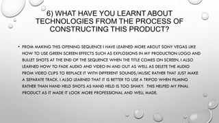 6) WHAT HAVE YOU LEARNT ABOUT
TECHNOLOGIES FROM THE PROCESS OF
CONSTRUCTING THIS PRODUCT?
• FROM MAKING THIS OPENING SEQUENCE I HAVE LEARNED MORE ABOUT SONY VEGAS LIKE
HOW TO USE GREEN SCREEN EFFECTS SUCH AS EXPLOSIONS IN MY PRODUCTION LOGO AND
BULLET SHOTS AT THE END OF THE SEQUENCE WHEN THE TITLE COMES ON SCREEN. I ALSO
LEARNED HOW TO FADE AUDIO AND VIDEO IN AND OUT AS WELL AS DELETE THE AUDIO
FROM VIDEO CLIPS TO REPLACE IT WITH DIFFERENT SOUNDS/MUSIC RATHER THAT JUST MAKE
A SEPARATE TRACK. I ALSO LEARNED THAT IT IS BETTER TO USE A TRIPOD WHEN FILMING
RATHER THAN HAND HELD SHOTS AS HAND HELD IS TOO SHAKY. THIS HELPED MY FINAL
PRODUCT AS IT MADE IT LOOK MORE PROFESSIONAL AND WELL MADE.
 