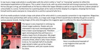 In rap music a large scale photo is usually taken with the artist in either a “cool” or “menacing” position to reflect the
stereotypical expectations of the genre. This is what I chose to do, with my artist stood tall and strong to portray his masculinity.
He has also got a smug, yet relaxed look on his face to reflect the rapper lifestyle as well as to say he thinks he is above people or
untouchable in a sense. Furthermore he is pointing down at his name to further display his arrogance, showing that he loves
himself and he wants everyone to know who he is and he is proud of who he is.
All of my media products include a large scale photo of the artist which is a very popular convention in rap magazines. Magazines
often have close partnerships with various artists, so a large scale image of them would help to identity the genre as well as
various popular brands. Having images of the artist throughout the magazine again re-enforces this idea of professionalism.
The layout is very important in enticing my
chosen target audience. People who are
interested in rap music stereotypically come
from a lower social background. Therefore
again stereotypically they will have on a
whole a lower form of education. My target
audience will enjoy large pictures and lower
amounts of text, which is why I have chosen
to do so. For example half of my double
page spread is taken up just by a large
photo of Keenan, with just a quote across
his chest.
Here is a professional example of
a rap magazine that uses the
same principle.
 