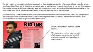 The story aspect of my magazine includes topics such as the artists background, his influences and latest music for fans to
look forward too. These are all things that fans would want to see in an interview with there favourite rap star. Talking about
the stars background which is stereotypically poor, will entice young readers who will most likely be from somewhat of the
same background. These young readers will aspire to become like the artists in the magazines.
Unconventionally, I have added questions from audience members so that the artist can answer them. This may go against
the stereotypical format of an interview but I feel by allowing the audience to interact with the artist it makes it more
personal and also makes my magazine stand out from others.
INFORMATION ABOUT HIS NEXT ALBUM
RELEASE.
This is usually on another page and again
challenges the conventions of a typical
magazine interview but is a good use of
advertisement.
 