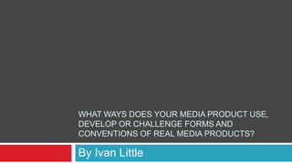 WHAT WAYS DOES YOUR MEDIA PRODUCT USE,
DEVELOP OR CHALLENGE FORMS AND
CONVENTIONS OF REAL MEDIA PRODUCTS?
By Ivan Little
 