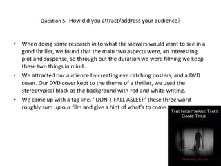 Question 5.  How did you attract/address your audience? When doing some research in to what the viewers would want to see in a good thriller, we found that the main two aspects were, an interesting plot and suspense, so through out the duration we were filming we keep these two things in mind. We attracted our audience by creating eye catching posters, and a DVD cover. Our DVD cover kept to the theme of a thriller, we used the stereotypical black as the background with red and white writing. We came up with a tag line. ‘ DON’T FALL ASLEEP’ these three word roughly sum up our film and give a hint of what’s to come.  