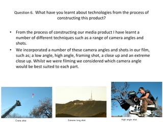 Question 6.  What have you learnt about technologies from the process of constructing this product? From the process of constructing our media product I have learnt a number of different techniques such as a range of camera angles and shots. We incorporated a number of these camera angles and shots in our film, such as; a low angle, high angle, framing shot, a close up and an extreme close up. Whilst we were filming we considered which camera angle would be best suited to each part. 