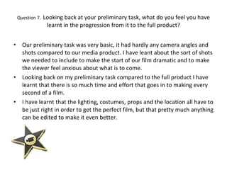 Question 7.  Looking back at your preliminary task, what do you feel you have learnt in the progression from it to the full product? Our preliminary task was very basic, it had hardly any camera angles and shots compared to our media product. I have leant about the sort of shots we needed to include to make the start of our film dramatic and to make the viewer feel anxious about what is to come.  Looking back on my preliminary task compared to the full product I have learnt that there is so much time and effort that goes in to making every second of a film. I have learnt that the lighting, costumes, props and the location all have to be just right in order to get the perfect film, but that pretty much anything can be edited to make it even better.  