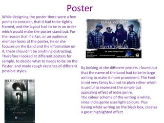 Poster
While designing the poster there were a few
points to consider, that it had to be tightly
framed, and the layout had to be in an order
which would make the poster stand out. For
the reason that if a Fan, or an audience
member looks at the poster, he or she
focuses on the Band and the information on
it, there shouldn’t be anything distracting.
Therefore I looked at different posters for
sample, to decide what to needs to be on the
Poster, and made rough sketches of different By looking at the different posters I found out
possible styles.                              that the name of the band had to be in large
                                              writing to make it more prominent. The Font
                                              is not very fancy but not to plain either which
                                              is useful to represent the simple but
                                              appealing effect of indie genre.
                                              The colour scheme of the writing is white,
                                              since indie genre uses light colours. Plus
                                              having white writing on the black box, creates
                                              a great highlighted effect.
 