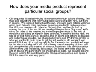 How does your media product represent particular social groups? Our sequence is basically trying to represent the youth culture of today. The trials and tribulations that real young people are facing right now, out there in society.  We realised that with all the gun, knife and gang related violence going on in Britain's cities right now, someone needed to make a product that all those people could relate to. Not only that, we thought that by making the type of film we did, we could get the problems of gun and knife crime out there to the masses, try and open peoples eyes to the kind of things that are going on right on there doorstep. In order to do this right, we had to try and make our set, costume, mis en scene and actions as realistic and authentic as possible. We studied other films and TV dramas similar to what we wanted to do in order to get the set, costume etc just right, and overall I think we did a pretty good job. For the costumes, we decided to go for the stero-typical good V evil. Good being normal everyday clothes, and Evil being the bad guy dressed all in black, hoody etc. The set/ location for all the filming was typical city back alleys, the inside of the bad guys car, and of course, the park where the shooting took place. We scouted around the area looking for ideal locations for filming certain scenes, and again, I think the outcome was very good.  