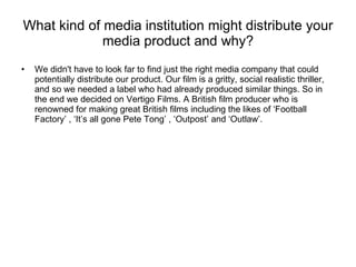 What kind of media institution might distribute your media product and why? We didn't have to look far to find just the right media company that could potentially distribute our product. Our film is a gritty, social realistic thriller, and so we needed a label who had already produced similar things. So in the end we decided on Vertigo Films. A British film producer who is renowned for making great British films including the likes of ‘Football Factory’ , ‘It’s all gone Pete Tong’ , ‘Outpost’ and ‘Outlaw’. 