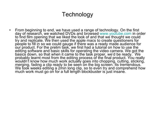 Technology From beginning to end, we have used a range of technology. On the first day of research, we watched DVDs and browsed  www.youtube.com  in order to find film opening that we liked the look of and that we thought we could try and replicate. We then used the apple macs to create questioners for people to fill in so we could gauge if there was a ready made audience for our product. For the prelim task, we first had a tutorial on how to use the editing software and basic skills for operating the video camera. We got the basics down, so that when it came to the task proper, we’d be ready.  We probably learnt most from the editing process of the final product. You really wouldn’t know how much work actually goes into chopping, cutting, sticking, merging, fading a clip ready to be seen on the big screen. Its tremendous. We took weeks editing a 2min long clip, so to even try and comprehend how much work must go on for a full length blockbuster is just insane.  
