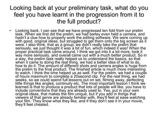 Looking back at your preliminary task, what do you feel you have learnt in the progression from it to the full product? Looking back, I can see that we have progressed ten fold from our prelim task. When we first did the prelim, we had barley even held a camera, and hadn't a clue how to properly work the editing software. We were coming up with good, original ideas, but struggled to get them onto the big screen as it were. I also think, that as a group, we didn’t really take the prelim that seriously, we just thought it was a bit of fun, which indeed it was! When the proper practical task came around, I think we got into ti a lot more, took it way more seriously, and overall came out with a much better product. So in a way, the prelim task really helped us to understand the basics, so that when it came to doing the real thing, we had a better idea of what to do, how to do it. The amount of different shots and camera angles is huge from the prelim to the final product. The finished article is much more interesting to watch. I think the time helped us as well. For the prelim, we had a couple of hours maximum to complete a 20second clip. For the real thing, we had weeks, so we could spend full lessons out on set, filming away, perfecting little things like angles, continuity etc. The most important lesson I think we learned is that to produce a product that lots of people will like, you have to include conventions that they are already used to. Yes, put in your own original ideas, that makes the film unique, but if you add in things that viewers of that genre are already familiar with, they’ll feel at ease watching your film. They know what they like, and if they don’t see it In your movie, they’ll feel cheated. 