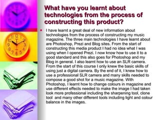 What have you learnt about technologies from the process of constructing this product? I have learnt a great deal of new information about technologies from the process of constructing my music magazine. The three main technologies I have learnt about are Photoshop, Prezi and Blog sites. From the start of constructing this media product I had no idea what I was using when I opened Prezi. I now know how to use it to a good standard and this also goes for Photoshop and my Blog in general. I also learnt how to use an SLR camera. From the start of this course I only knew the basic skills of using just a digital camera. By the end of it, I knew how to use a professional SLR camera and many skills needed to compose a good shot for a music magazine. With Photoshop, I learnt how to change colours in magazine and use different effects needed to make the image I had taken look more professional including the sharpening tool, clone tool  and many other different tools including light and colour balance in the images.  