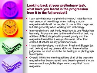 Looking back at your preliminary task, what have you learnt in the progression from it to the full product? I can say that since my preliminary task, I have learnt a vast amount of new things when making a music magazine which will not only be of use for this magazine but also generally when working with technology.  In my preliminary task I only knew how to use Photoshop basically. As you can see by the end of my final task, my abilities of Photoshop had improved greatly and the magazine looked like it was professional rather than created at school like my preliminary task.  I have also developed my skills on Prezi and Blogger (as said before) and my camera skills as I have a better judgement on what would be the best type of photograph to compose.  Overall, I think my learning abilities of all of the ways my magazine has been created have been improved a lot as we can see through the steps towards my final music magazine. 