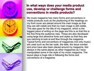 In what ways does your media product use, develop or challenge forms and conventions in media products? My music magazine has many forms and conventions in media products such as the positioning of the headings on my front cover are placed around the main image so that they are still visible and that my main image is still visible. This also goes for the title of my magazine, which is the biggest piece of writing on the page and this is so that this is the first thing the audience view. These are also developed using large and attractive fonts and styles so that they are eye catching to look at and flow through the magazine. Typical forms and conventions of magazines (not only music) are used such as the bar code, the date, the issue number and price have also been placed around my magazine. Not always in the same places as other magazines as I have manipulated some in the style of my music magazine. The layout plays a huge role in following the forms and conventions of a magazine. 