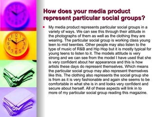 How does your media product represent particular social groups? My media product represents particular social groups in a variety of ways. We can see this through their attitude in the photographs of them as well as the clothing they are wearing. The particular social group is working class young teen to mid twenties. Other people may also listen to the type of music of R&B and Hip Hop but it is mostly typical for young teens to listen to it. The models attitude is very strong and we can see from the model I have used that she is very confident about her appearance and this is how artists these days do represent themselves. Which means the particular social group may also represent themselves like this. The clothing also represents the social group she is from as it is very fashionable and again she seems to be comfortable in what she is in and looks very confident and secure about herself. All of these aspects will link in to more of my particular social group reading this magazine.  
