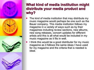 What kind of media institution might distribute your media product and why?  The kind of media institution that may distribute my music magazine would perhaps be one such as the Bauer company. This media institution follows my magazine in a variety of ways such as by their magazines including review sections, new albums, new song releases, concert updates for different artists and this is all what would be included in my music magazine as it fits in well.  I think this would be a good distributer for my music magazine as it follows the same ideas I have used for my magazine and the criteria that is needed is ideal.  