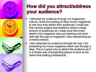 How did you attract/address your audience? I attracted my audience through my magazines, colours, fonts and looking at other music magazines to see how they attract their audiences I could see that camera angles and headlines attract a large amount of audiences so I made sure that every detail in the magazine was eye catching and went well with the type of magazine I was representing as a media product. I also attracted my audience through the way I am presenting my music magazine which was through a blog. This is a good way to attract the audience as it is a simple way of presenting pieces of work at the same time looking professional.  