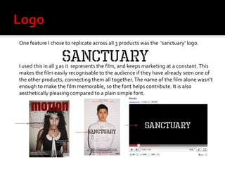 Logo One feature I chose to replicate across all 3 products was the  ‘sanctuary’ logo. I used this in all 3 as it  represents the film, and keeps marketing at a constant. This makes the film easily recognisable to the audience if they have already seen one of the other products, connecting them all together. The name of the film alone wasn’t enough to make the film memorable, so the font helps contribute. It is also aesthetically pleasing compared to a plain simple font. 