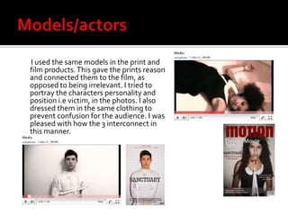 Models/actors        I used the same models in the print and film products. This gave the prints reason and connected them to the film, as opposed to being irrelevant. I tried to portray the characters personality and position i.e victim, in the photos. I also dressed them in the same clothing to prevent confusion for the audience. I was pleased with how the 3 interconnect in this manner. 