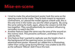 Mise-en-sceneI tried to make the advertisement poster look the same as the opening scene to the trailer. They’re both meant to represent confinement, so I placed the model against a blank wall, this is the only time in the trailer you see the villain properly.  By using the same setting for both, again, allows the viewers to link the two together. They would potentially be constant influencing reminders to watch the film. Another feature I kept the same was the area of the wound on the victims neck. This prevents confusion, and keeps in line with the film. One feature that I wanted to replicate was the height chart in the background of the opening scene, to mimic the advertisement poster. However as I added this in Photoshop, rather than using a prop during filming I was unable to do this as the software ‘iMovie’ didn’t have this tool. 