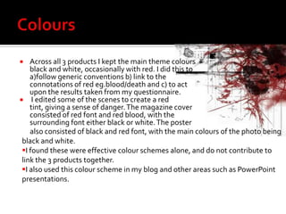 Colours Across all 3 products I kept the main theme colours black and white, occasionally with red. I did this to a)follow generic conventions b) link to the connotations of red eg.blood/death and c) to act upon the results taken from my questionnaire. I edited some of the scenes to create a red tint, giving a sense of danger. The magazine cover consisted of red font and red blood, with the surrounding font either black or white. The poster     also consisted of black and red font, with the main colours of the photo being black and white. I found these were effective colour schemes alone, and do not contribute to link the 3 products together. 