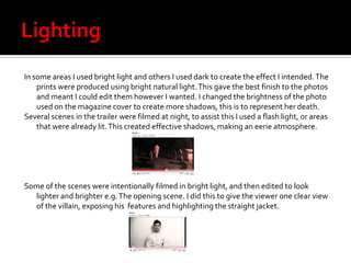 I also used this colour scheme in my blog and other areas such as PowerPoint presentations. Lighting In some areas I used bright light and others I used dark to create the effect I intended. The prints were produced using bright natural light. This gave the best finish to the photos and meant I could edit them however I wanted. I changed the brightness of the photo used on the magazine cover to create more shadows, this is to represent her death. Several scenes in the trailer were filmed at night, to assist this I used a flash light, or areas that were already lit. This created effective shadows, making an eerie atmosphere. Some of the scenes were intentionally filmed in bright light, and then edited to look lighter and brighter e.g. The opening scene. I did this to give the viewer one clear view of the villain, exposing his  features and highlighting the straight jacket. 