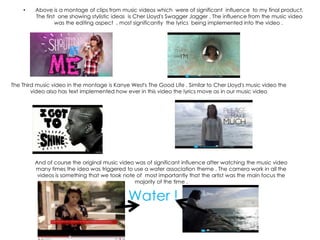 •    Above is a montage of clips from music videos which were of significant influence to my final product.
         The first one showing stylistic ideas is Cher Lloyd's Swagger Jagger . The influence from the music video
                  was the editing aspect , most significantly the lyrics being implemented into the video .




The Third music video in the montage is Kanye West's The Good Life . Similar to Cher Lloyd's music video the
        video also has text implemented how ever in this video the lyrics move as in our music video




         And of course the original music video was of significant influence after watching the music video
         many times the idea was triggered to use a water association theme . The camera work in all the
          videos is something that we took note of most importantly that the artist was the main focus the
                                                majority of the time .


                                             Water !
 