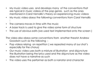 •   My music video uses and develops many of the conventions that
    are typical in music videos of the pop genre, such as the ones
    mentioned in Carol Vernallis’s theory on experiencing music videos
•   My music video obeys the following conventions from Carol Vernallis
    :
•   The camera moves in time with the music
•   A base track is used to give the video some form of structure
•   The use of obvious edits (we used text implemented onto the screen )

The video also obeys some conventions from another theorist Andrew
   Goodwin such as the following :
• Pop videos relying on repetition ( we repeated many of our shot’s
   especially for the chorus)
• Our music video uses both a mixture of illustration and disjuncture
   the illustration being the lyrics used and the disjuncture as the video
   does not have a narrative as such
• The video uses the performer as both a narrator and character
 