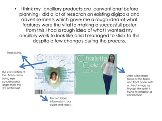 • I think my ancillary products are conventional before
           planning I did a lot of research on existing digipaks and
            advertisements which gave me a rough idea of what
             features were the vital to making a successful poster
               from this I had a rough idea of what I wanted my
           ancillary work to look like and I managed to stick to this
                  despite a few changes during the process.

   Track listing




The convention of
the Artists name                                              Artist is the main
being eye                                                     focus of the back
catching and                                                  and front panel with
larger then the                                               a direct image as
rest of the text                                              though the artist is
                                                              trying to establish a
                                                              connection
                         Record label
                         information , bar
                         code and logo’s
 