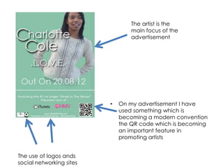 The artist is the
                                  main focus of the
                                  advertisement




                          •   On my advertisement I have
                              used something which is
                              becoming a modern convention
                              the QR code which is becoming
                              an important feature in
                              promoting artists


The use of logos ands
social networking sites
 
