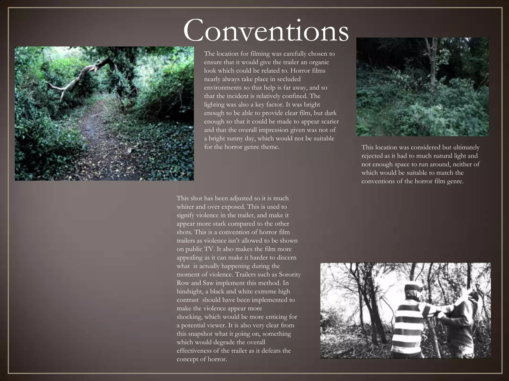 Conventions
          The location for filming was carefully chosen to
          ensure that it would give the trailer an organic
          look which could be related to. Horror films
          nearly always take place in secluded
          environments so that help is far away, and so
          that the incident is relatively confined. The
          lighting was also a key factor. It was bright
          enough to be able to provide clear film, but dark
          enough so that it could be made to appear scarier
          and that the overall impression given was not of
          a bright sunny day, which would not be suitable
          for the horror genre theme.                         This location was considered but ultimately
                                                              rejected as it had to much natural light and
                                                              not enough space to run around, neither of
                                                              which would be suitable to match the
                                                              conventions of the horror film genre.

This shot has been adjusted so it is much
whiter and over exposed. This is used to
signify violence in the trailer, and make it
appear more stark compared to the other
shots. This is a convention of horror film
trailers as violence isn’t allowed to be shown
on public TV. It also makes the film more
appealing as it can make it harder to discern
what is actually happening during the
moment of violence. Trailers such as Sorority
Row and Saw implement this method. In
hindsight, a black and white extreme high
contrast should have been implemented to
make the violence appear more
shocking, which would be more enticing for
a potential viewer. It is also very clear from
this snapshot what it going on, something
which would degrade the overall
effectiveness of the trailer as it defeats the
concept of horror.
 