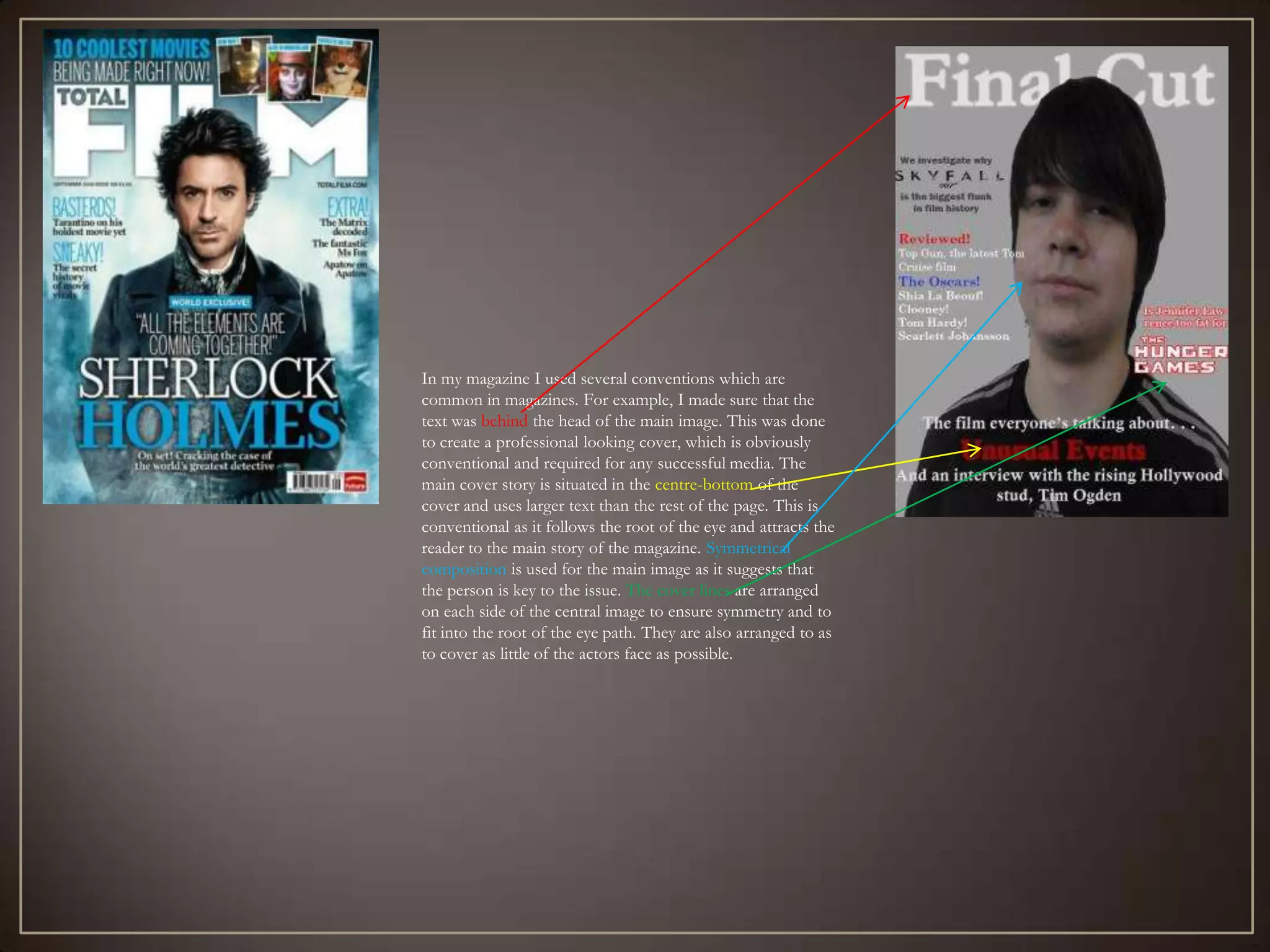 In my magazine I used several conventions which are
common in magazines. For example, I made sure that the
text was behind the head of the main image. This was done
to create a professional looking cover, which is obviously
conventional and required for any successful media. The
main cover story is situated in the centre-bottom of the
cover and uses larger text than the rest of the page. This is
conventional as it follows the root of the eye and attracts the
reader to the main story of the magazine. Symmetrical
composition is used for the main image as it suggests that
the person is key to the issue. The cover lines are arranged
on each side of the central image to ensure symmetry and to
fit into the root of the eye path. They are also arranged to as
to cover as little of the actors face as possible.
 