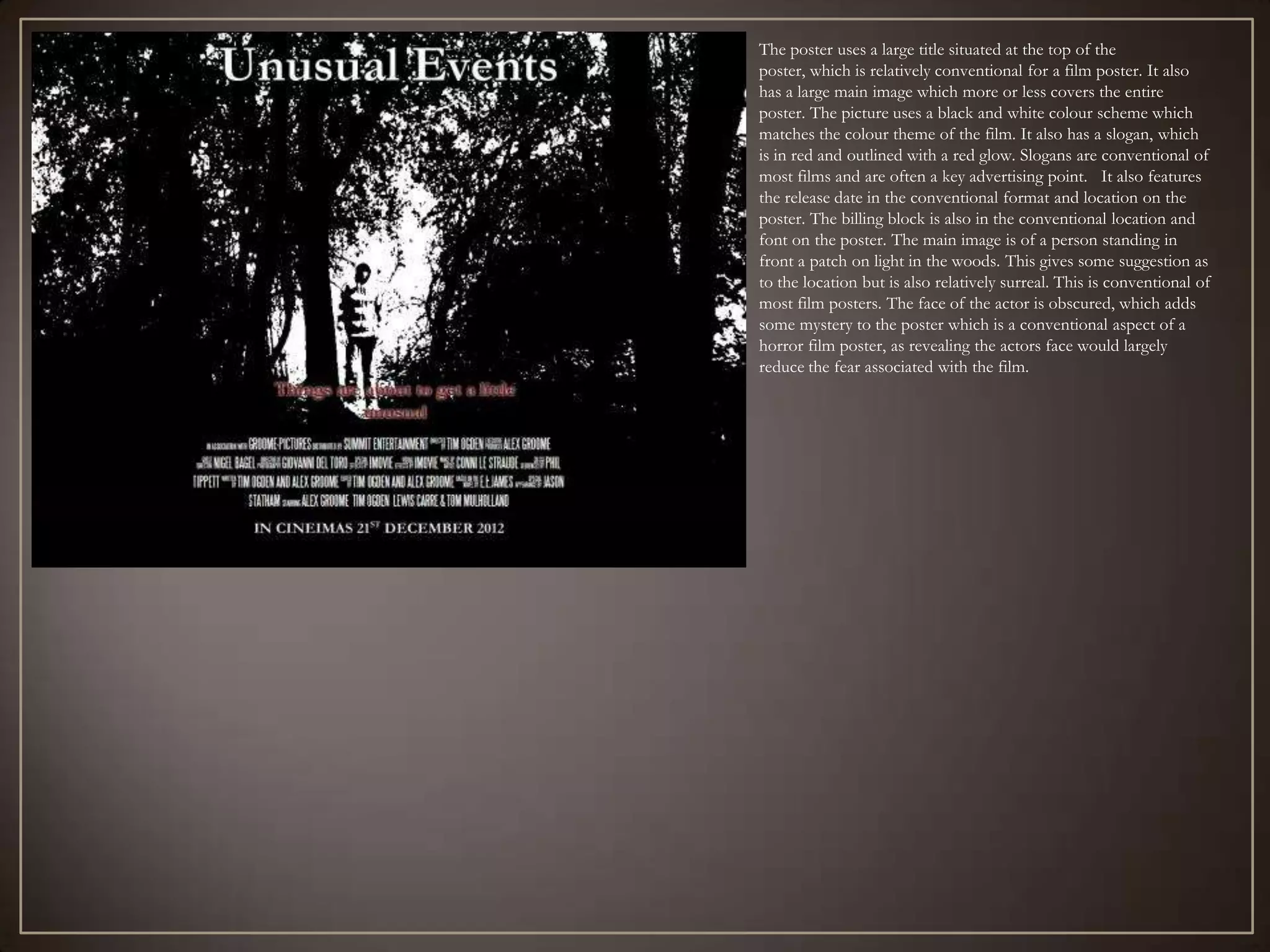 The poster uses a large title situated at the top of the
poster, which is relatively conventional for a film poster. It also
has a large main image which more or less covers the entire
poster. The picture uses a black and white colour scheme which
matches the colour theme of the film. It also has a slogan, which
is in red and outlined with a red glow. Slogans are conventional of
most films and are often a key advertising point. It also features
the release date in the conventional format and location on the
poster. The billing block is also in the conventional location and
font on the poster. The main image is of a person standing in
front a patch on light in the woods. This gives some suggestion as
to the location but is also relatively surreal. This is conventional of
most film posters. The face of the actor is obscured, which adds
some mystery to the poster which is a conventional aspect of a
horror film poster, as revealing the actors face would largely
reduce the fear associated with the film.
 