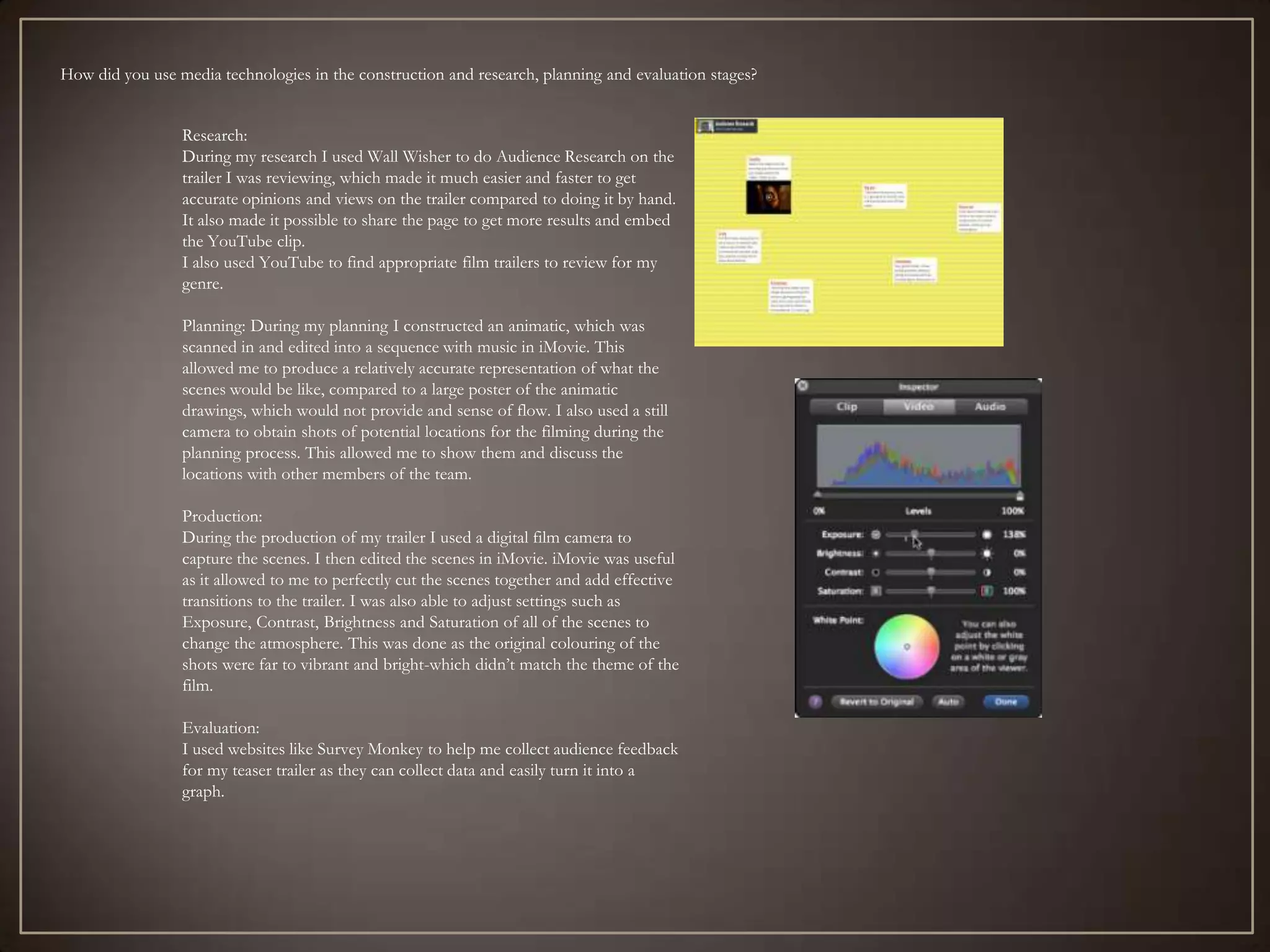 How did you use media technologies in the construction and research, planning and evaluation stages?


                 Research:
                 During my research I used Wall Wisher to do Audience Research on the
                 trailer I was reviewing, which made it much easier and faster to get
                 accurate opinions and views on the trailer compared to doing it by hand.
                 It also made it possible to share the page to get more results and embed
                 the YouTube clip.
                 I also used YouTube to find appropriate film trailers to review for my
                 genre.

                 Planning: During my planning I constructed an animatic, which was
                 scanned in and edited into a sequence with music in iMovie. This
                 allowed me to produce a relatively accurate representation of what the
                 scenes would be like, compared to a large poster of the animatic
                 drawings, which would not provide and sense of flow. I also used a still
                 camera to obtain shots of potential locations for the filming during the
                 planning process. This allowed me to show them and discuss the
                 locations with other members of the team.

                 Production:
                 During the production of my trailer I used a digital film camera to
                 capture the scenes. I then edited the scenes in iMovie. iMovie was useful
                 as it allowed to me to perfectly cut the scenes together and add effective
                 transitions to the trailer. I was also able to adjust settings such as
                 Exposure, Contrast, Brightness and Saturation of all of the scenes to
                 change the atmosphere. This was done as the original colouring of the
                 shots were far to vibrant and bright-which didn’t match the theme of the
                 film.

                 Evaluation:
                 I used websites like Survey Monkey to help me collect audience feedback
                 for my teaser trailer as they can collect data and easily turn it into a
                 graph.
 
