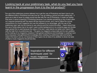 Looking back at your preliminary task, what do you feel you have
learnt in the progression from it to the full product?
The use of the preliminary product allowed me to get the use of Photoshop and learn how to use
the different tools in Photoshop and see how far I can go editing a picture and also editing text. It
gave me a idea of what my pages would look like with the use of Photoshop, it made me realise
that when it came to layering in Photoshop because if you wanted something on top of each other
so it requires tampering with the layers till they become correct, and I had to follow the normal
conventions of a music magazine and use the software to my advantage, with the use of the
preliminary task I get me the chance to use columns and the control this effect. I learnt about how
the use of white space has to be used I used a white background on my contents page and double
page spread this is used because the colour of the text I used stands out better and I learnt this
with the help from my preliminary text. This gave my magazine unique style and its own qualities.
In the making of my magazine (Jukebox) I had gained confidence and knowledge in creating it and
this is because I had gathered this knowledge when creating my preliminary task and trying to
make it the best it can be, an because of this it gave me an idea of my abilities‟ to show my taste
of what a music magazine should look like.
Inspiration for different
techniques used for
music magazine
 