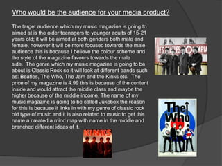 Who would be the audience for your media product?
The target audience which my music magazine is going to
aimed at is the older teenagers to younger adults of 15-21
years old; it will be aimed at both genders both male and
female, however it will be more focused towards the male
audience this is because I believe the colour scheme and
the style of the magazine favours towards the male
side. The genre which my music magazine is going to be
about is Classic Rock so it will look at different bands such
as: Beatles, The Who, The Jam and the Kinks etc. The
price of my magazine is 4.99 this is because of the content
inside and would attract the middle class and maybe the
higher because of the middle income. The name of my
music magazine is going to be called Jukebox the reason
for this is because it links in with my genre of classic rock
old type of music and it is also related to music to get this
name a created a mind map with name in the middle and
branched different ideas of it.
 