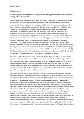 Danielle Bridge
Media Evaluation
In what ways does your media product use, develop or challenge forms and conventions of a real
media product? (Question 1)
The title of the song I used for my music video was Adele’s ‘Turning Tables’, which is based around
the pop genre. The lyrics suggest love and heartbreak, which is a very common, conventional,
meaning behind many pop songs. As a group, we decided to set the music video predominantly on a
beach, with some shots also being on the road side. We gained inspiration from Coldplay’s video
‘Yellow’, as that was also set on a beach. As the lyrical meaning of our chosen song is love,
heartbreak and fighting back, we decided that filming our music video on a deserted beach
overlooked by dull, grey, skies would be a good way to use Stuart Halls theory and encode
conventional features of a pop song for the audience to decode, as it creates a vibe of sadness and
heartbreak. However, the bareness of the beach and the aggressiveness of the waves could also
represent a battlefield, enhancing the fact that the female artist is fighting back against her
heartbreak and not giving up. This challenges the stereotype of the pop genre and the female
gender, as it represents the female as strong and independent, which is not usually encoded within
the pop genre, as women are usually represented as weak and vulnerable. We decided to challenge
these conventions to make the music video an instance of difference, rather than repetition (Neale).
We also gained a small amount of inspiration for the location of our filming from Girls Aloud’s video
‘Call The Shots’, as there are shots of the females on a ‘battleground’ setting.
The female artist in the video is wearing a deep red coloured dress, in which we have encoded to
represent femininity and also love, which are conventional connotations of the pop genre. However,
the majority of the red dress is covered by a karki coloured, military-like, parka coat. This choice in
costume amplifies the idea that the female is fighting back, and shows that she is strong and is
battling against heartbreak, again challenging the conventional elements of the pop genre and the
representation of the female character. We have also purposely encoded this to enhance the battle
ground like setting, as it creates a war-like atmosphere.
Throughout our music video, there are several props that have deliberately been used to create
meaning. Towards the beginning of the video, we used a close up of a mobile phone prop, showing a
message that talks about love and the couple reuniting. Mobile phones are conventional props seen
in pop music videos, as they represent communication, usually between two individuals. We
encoded this conventional feature for the audience to decode and also to reassure them that our
music video is based around the pop genre. This would create a preferred reading for pop genre
fans, as it is following the conventions. Also, towards the middle of our video, there is a close up shot
of a photo of the female artist and a male, showing the couple when they were happy. Using
photographs to show a relationship is very conventional of many genres, especially pop, which is
why we encoded this feature, as the audience are then able to decode it and understand the
meaning behind the song’s lyrics. There are also shots of the female engraving heart shapes into the
sand on the beach, which again, represents the theme of love, following the stereotypical
conventions of the pop genre. There is a car used in the final sequence of the music video, showing
the female driving away and leaving the burning photograph behind, highlighting the fact that she
has moved on, which is a convention of a love song and also the pop genre. Through the use of these
 