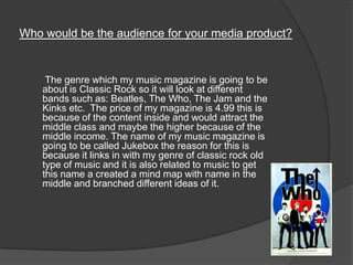 Who would be the audience for your media product?
The genre which my music magazine is going to be
about is Classic Rock so it will look at different
bands such as: Beatles, The Who, The Jam and the
Kinks etc. The price of my magazine is 4.99 this is
because of the content inside and would attract the
middle class and maybe the higher because of the
middle income. The name of my music magazine is
going to be called Jukebox the reason for this is
because it links in with my genre of classic rock old
type of music and it is also related to music to get
this name a created a mind map with name in the
middle and branched different ideas of it.
 