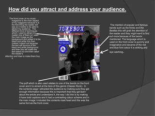 How did you attract and address your audience.
The front cover of my music
magazine is the main aspect
of my magazine because it is
the first thing the reader will
see so it needs to be able to
attract my audience. The
different kind of techniques
which I used to attract my
reader one of them is I used
the main image as the
background and edited it to be
black and white this then
makes it stand out because
the text will bounce of the
black and white background
and then this will make the
text stand out and then catch
the reader‟s
attention and tries to make them buy
it.
The puff which is also used relates to one of the bands on the front
cover and it is aimed at the fans of this genre (Classic Rock). In
the contents page I attracted the audience by making sure they get
enough information because this is important that they get learn
about the article and understand it, the way I did this is by making
it have bold captions and it had a contrasting colour scheme and in
the main image I included the contents mast head and this was the
same font as the front cover.
The mention of popular and famous
bands such as the Kinks and the
Beatles this will grab the attention of
the reader and they might want to find
out more because of the bands
mentioned. The language which is
used on the front cover is punchy and
imaginative and became of the red
and blue font colour it is striking and
eye catching.
 