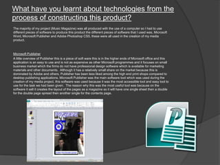 What have you learnt about technologies from the
process of constructing this product?
The majority of my project (Music Magazine) was all produced with the use of a computer so I had to use
different pieces of software to produce this product the different pieces of software that I used was, Microsoft
Word, Microsoft Publisher and Adobe Photoshop CS5, these were all used in the creation of my media
product.
Microsoft Publisher
A little overview of Publisher this is a piece of soft ware this is in the higher ends of Microsoft office and this
application is an easy to use and is not as expensive as other Microsoft programmes and it focuses on small
business market which the firms do not have professional design software which is available for marketing
materials and other documents. Although it has a relatively small share on the market because this is
dominated by Adobe and others, Publisher has been less liked among the high end print shops compared to
desktop publishing applications. Microsoft Publisher was the main software tool which was used during the
creation of my media project, this software was used because it was the most accessible tool and easy tool to
use for the task we had been given. The reason why this was the most useful tool was because on the
software it sell it creates the layout of the pages as a magazine so it will have one single sheet then a double
for the double page spread then another single for the contents page.
 