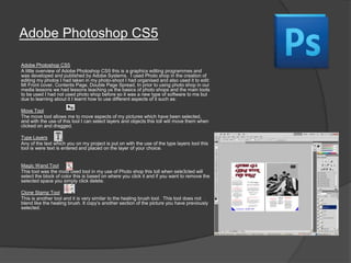Adobe Photoshop CS5
Adobe Photoshop CS5
A little overview of Adobe Photoshop CS5 this is a graphics editing programmes and
was developed and published by Adobe Systems. I used Photo shop in the creation of
editing my photos I had taken in my photo-shoot I had organised and also used it to edit:
Mt Front cover, Contents Page, Double Page Spread, In prior to using photo shop in our
media lessons we had lessons teaching us the basics of photo shops and the main tools
to be used I had not used photo shop before so it was a new type of software to me but
due to learning about it I learnt how to use different aspects of it such as:
Move Tool
The move tool allows me to move aspects of my pictures which have been selected,
and with the use of this tool I can select layers and objects this toll will move them when
clicked on and dragged.
Type Layers
Any of the text which you on my project is put on with the use of the type layers tool this
tool is were text is entered and placed on the layer of your choice.
Magic Wand Tool
This tool was the most used tool in my use of Photo shop this toll when sele3cted will
select the block of color this is based on where you click it and if you want to remove the
selected space you simply click delete.
Clone Stamp Tool
This is another tool and it is very similar to the healing brush tool. This tool does not
blend like the healing brush. It copy‟s another section of the picture you have previously
selected.
 