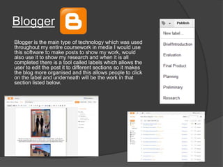 Blogger
Blogger is the main type of technology which was used
throughout my entire coursework in media I would use
this software to make posts to show my work, would
also use it to show my research and when it is all
completed there is a tool called labels which allows the
user to edit the post it to different sections so it makes
the blog more organised and this allows people to click
on the label and underneath will be the work in that
section listed below.
 