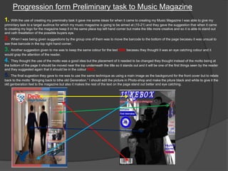 Progression form Preliminary task to Music Magazine
1. With the use of creating my preminalry task it gave me some ideas for when it came to creating my Music Magazine I was able to give my
priminlary task to a target audince for which my music magazine is going to be aimed at (15-21) and they gave the suggestion that when it came
to creating my logo for the magazine keep it in the same place top left hand corner but make the title more creative and so it is able to stand out
and cath theattetion of the possible buyers eye.
2. When I was being given suggestions by the group one of them was to move the barcode to the bottom of the page becaseu it was unsual to
see thae barcode in the top right hand corner.
3. Another suggestion given to me was to keep the same colour for the text RED becaseu they thought it was an eye catching colour and it
would grap the attention of the reader.
4. They thought the use of the motto was a good idea but the placement of it needed to be changed they thought instead of the motto being at
the bottom of the page it should be moved near the top underneath the title so it stands out and it will be one of the first things seen by the reader
and they suggested again that it should be in the colour RED.
5. The final sugestion they gave to me was to use the same technique as using a main image as the backgorund for the front cover but to relate
back to the motto “Bringing back to bthe old Generation.” I should edit the picture in Photo-shop and make the piture black and white to give it the
old genberation feel to the magazine but also it makes the rest of the text on the page stand out better and eye catching.
 