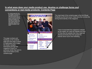In what ways does your media product use, develop or challenge forms and
conventions or real media products: Contents Page
My Contents page didn‟t have
any changes to the theme of
the magazine a kept the main
house style colours (Blue,
white and red) these are used
on my front cover as well the
reason is used blue and white
because this relates to the
main band „The What‟ who‟s
logo is blue and white so the
colour scheme relates to the
main article I also use red
because this stands out and
catches the attention of the
reader.
The mast head of the contents page is the font (Royal
Acidbath) as the front cover I have done this to show the
strong brand identity in the magazine
The page numbers and
headings on the contents
page give this page a sense
of organization and it helps
the reader navigate
themselves through the
magazine if there is a
particular article they want to
read at the bottom of the
contents page
I have incorporated the magazine‟s website
so the reader can visits the website and then
it if they like the website then they might tell
friends and family then this spread the
brands name round viral marketing.
 